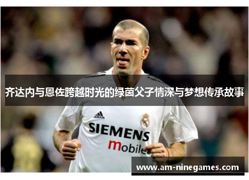 齐达内与恩佐跨越时光的绿茵父子情深与梦想传承故事