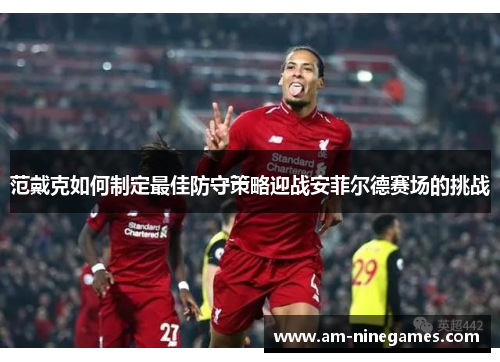 范戴克如何制定最佳防守策略迎战安菲尔德赛场的挑战