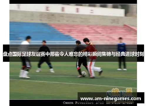 盘点国际足球友谊赛中那些令人难忘的精彩瞬间集锦与经典进球时刻