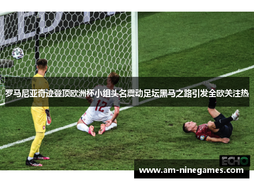 罗马尼亚奇迹登顶欧洲杯小组头名震动足坛黑马之路引发全欧关注热