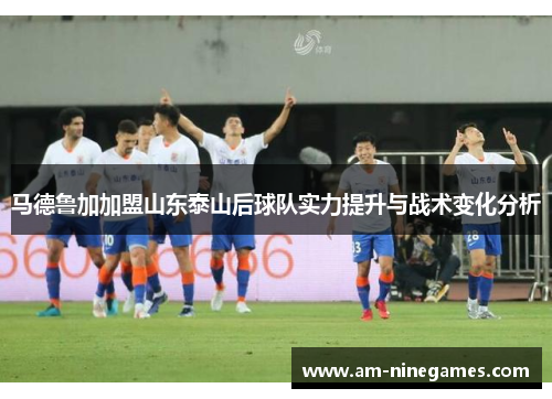 马德鲁加加盟山东泰山后球队实力提升与战术变化分析