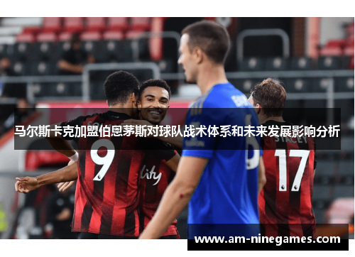 马尔斯卡克加盟伯恩茅斯对球队战术体系和未来发展影响分析