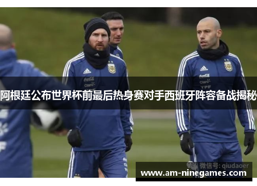 阿根廷公布世界杯前最后热身赛对手西班牙阵容备战揭秘
