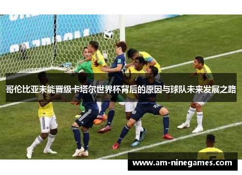 哥伦比亚未能晋级卡塔尔世界杯背后的原因与球队未来发展之路